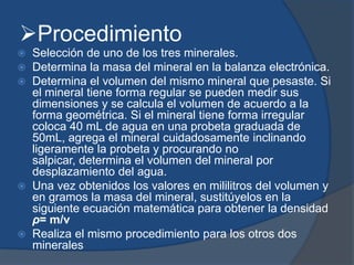 Procedimiento
 Selección de uno de los tres minerales.
 Determina la masa del mineral en la balanza electrónica.
 Determina el volumen del mismo mineral que pesaste. Si
el mineral tiene forma regular se pueden medir sus
dimensiones y se calcula el volumen de acuerdo a la
forma geométrica. Si el mineral tiene forma irregular
coloca 40 mL de agua en una probeta graduada de
50mL, agrega el mineral cuidadosamente inclinando
ligeramente la probeta y procurando no
salpicar, determina el volumen del mineral por
desplazamiento del agua.
 Una vez obtenidos los valores en mililitros del volumen y
en gramos la masa del mineral, sustitúyelos en la
siguiente ecuación matemática para obtener la densidad
ρ= m/v
 Realiza el mismo procedimiento para los otros dos
minerales
 