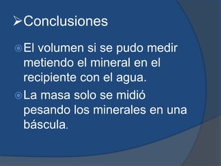 Conclusiones
El volumen si se pudo medir
metiendo el mineral en el
recipiente con el agua.
La masa solo se midió
pesando los minerales en una
báscula.
 