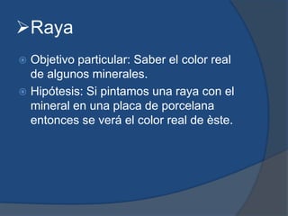 Raya
 Objetivo particular: Saber el color real
de algunos minerales.
 Hipótesis: Si pintamos una raya con el
mineral en una placa de porcelana
entonces se verá el color real de èste.
 