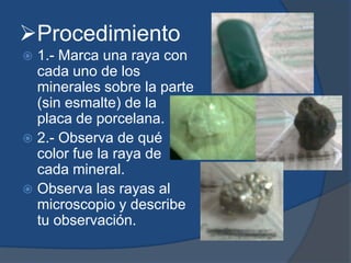 Procedimiento
 1.- Marca una raya con
cada uno de los
minerales sobre la parte
(sin esmalte) de la
placa de porcelana.
 2.- Observa de qué
color fue la raya de
cada mineral.
 Observa las rayas al
microscopio y describe
tu observación.
 