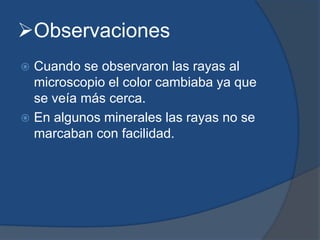 Observaciones
 Cuando se observaron las rayas al
microscopio el color cambiaba ya que
se veía más cerca.
 En algunos minerales las rayas no se
marcaban con facilidad.
 