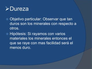 Dureza
 Objetivo particular: Observar que tan
duros son los minerales con respecto a
otros.
 Hipótesis: Si rayamos con varios
materiales los minerales entonces el
que se raye con mas facilidad será el
menos duro.
 