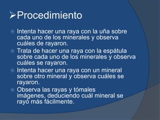 Procedimiento
 Intenta hacer una raya con la uña sobre
cada uno de los minerales y observa
cuáles de rayaron.
 Trata de hacer una raya con la espátula
sobre cada uno de los minerales y observa
cuáles se rayaron.
 Intenta hacer una raya con un mineral
sobre otro mineral y observa cuáles se
rayaron.
 Observa las rayas y tómales
imágenes, deduciendo cuál mineral se
rayó más fácilmente.
 