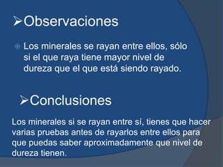 Observaciones
 Los minerales se rayan entre ellos, sólo
si el que raya tiene mayor nivel de
dureza que el que está siendo rayado.
Conclusiones
Los minerales si se rayan entre sí, tienes que hacer
varias pruebas antes de rayarlos entre ellos para
que puedas saber aproximadamente que nivel de
dureza tienen.
 