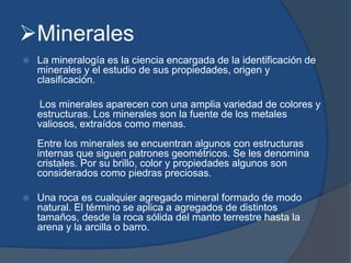 Minerales
 La mineralogía es la ciencia encargada de la identificación de
minerales y el estudio de sus propiedades, origen y
clasificación.
Los minerales aparecen con una amplia variedad de colores y
estructuras. Los minerales son la fuente de los metales
valiosos, extraídos como menas.
Entre los minerales se encuentran algunos con estructuras
internas que siguen patrones geométricos. Se les denomina
cristales. Por su brillo, color y propiedades algunos son
considerados como piedras preciosas.
 Una roca es cualquier agregado mineral formado de modo
natural. El término se aplica a agregados de distintos
tamaños, desde la roca sólida del manto terrestre hasta la
arena y la arcilla o barro.
 