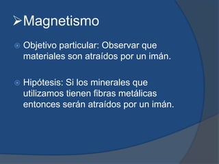 Magnetismo
 Objetivo particular: Observar que
materiales son atraídos por un imán.
 Hipótesis: Si los minerales que
utilizamos tienen fibras metálicas
entonces serán atraídos por un imán.
 