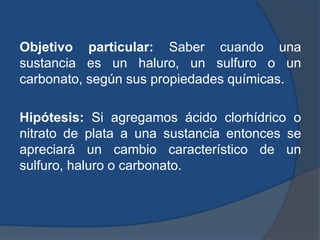 Objetivo particular: Saber cuando una
sustancia es un haluro, un sulfuro o un
carbonato, según sus propiedades químicas.
Hipótesis: Si agregamos ácido clorhídrico o
nitrato de plata a una sustancia entonces se
apreciará un cambio característico de un
sulfuro, haluro o carbonato.
 