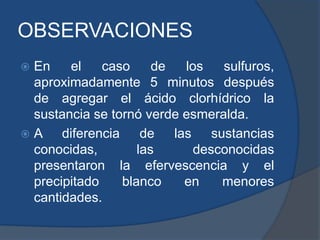 OBSERVACIONES
 En el caso de los sulfuros,
aproximadamente 5 minutos después
de agregar el ácido clorhídrico la
sustancia se tornó verde esmeralda.
 A diferencia de las sustancias
conocidas, las desconocidas
presentaron la efervescencia y el
precipitado blanco en menores
cantidades.
 