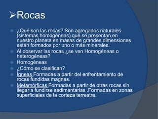 Rocas
 ¿Qué son las rocas? Son agregados naturales
(sistemas homogéneas) que se presentan en
nuestro planeta en masas de grandes dimensiones
están formados por uno o más minerales.
 Al observar las rocas ¿se ven Homogéneas o
heterogéneas?
 Homogéneas
 ¿Cómo se clasifican?
 Ígneas Formadas a partir del enfrentamiento de
rocas fundidas magnas.
 Metamórficas Formadas a partir de otras rocas sin
llegar a fundirse sedimentarias .Formadas en zonas
superficiales de la corteza terrestre.
 
