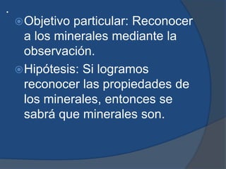 .
Objetivo particular: Reconocer
a los minerales mediante la
observación.
Hipótesis: Si logramos
reconocer las propiedades de
los minerales, entonces se
sabrá que minerales son.
 
