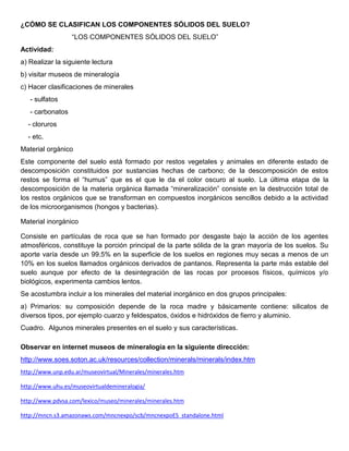 ¿CÓMO SE CLASIFICAN LOS COMPONENTES SÓLIDOS DEL SUELO?
                  “LOS COMPONENTES SÓLIDOS DEL SUELO”
Actividad:
a) Realizar la siguiente lectura
b) visitar museos de mineralogía
c) Hacer clasificaciones de minerales
   - sulfatos
   - carbonatos
  - cloruros
  - etc.
Material orgánico
Este componente del suelo está formado por restos vegetales y animales en diferente estado de
descomposición constituidos por sustancias hechas de carbono; de la descomposición de estos
restos se forma el “humus” que es el que le da el color oscuro al suelo. La última etapa de la
descomposición de la materia orgánica llamada “mineralización” consiste en la destrucción total de
los restos orgánicos que se transforman en compuestos inorgánicos sencillos debido a la actividad
de los microorganismos (hongos y bacterias).

Material inorgánico

Consiste en partículas de roca que se han formado por desgaste bajo la acción de los agentes
atmosféricos, constituye la porción principal de la parte sólida de la gran mayoría de los suelos. Su
aporte varía desde un 99.5% en la superficie de los suelos en regiones muy secas a menos de un
10% en los suelos llamados orgánicos derivados de pantanos. Representa la parte más estable del
suelo aunque por efecto de la desintegración de las rocas por procesos físicos, químicos y/o
biológicos, experimenta cambios lentos.
Se acostumbra incluir a los minerales del material inorgánico en dos grupos principales:
a) Primarios: su composición depende de la roca madre y básicamente contiene: silicatos de
diversos tipos, por ejemplo cuarzo y feldespatos, óxidos e hidróxidos de fierro y aluminio.
Cuadro. Algunos minerales presentes en el suelo y sus características.

Observar en internet museos de mineralogía en la siguiente dirección:
http://www.soes.soton.ac.uk/resources/collection/minerals/minerals/index.htm
http://www.unp.edu.ar/museovirtual/Minerales/minerales.htm

http://www.uhu.es/museovirtualdemineralogia/

http://www.pdvsa.com/lexico/museo/minerales/minerales.htm

http://mncn.s3.amazonaws.com/mncnexpo/scb/mncnexpoES_standalone.html
 