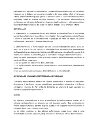 efecto indirecto mediado hormonalmente. Estos estudios concluyeron que las variaciones
inducidas por la dieta en las hormonas reguladoras del calcio podían influir en la tensión
arterial. El calcio también puede ejercer su influencia sobre la tensión mediante su efecto
modulador sobre el sistema nervioso simpático y los receptores alfa-adrenérgicos
periféricos o por elevación de la natriuresis, pero esta elevación no es sólo responsable de
todos los efectos interactivos del calcio y el cloruro de sodio sobre la tensión arterial

OSTEOMALASIA

La osteomalacia es consecuencia de una alteración de la mineralización de la matriz ósea,
que conduce al cúmulo de osteoide no mineralizado y disminuye la resistencia del hueso.
Cuando el trastorno de la mineralización se produce en niños se afectan las placas
epifisiarias de crecimiento y aparece el raquitismo.

La vitamina D facilita la mineralización por una acción directa sobre las células óseas. En
todo caso in vitro el calcitriol favorece la diferenciación de los osteoblastos y la síntesis de
fosfatasa alcalina, y esta enzima sí es imprescindible para una mineralización normal de la
matriz, pues hidroliza el pirofosfato, que es un inhibidor fisiológico de la mineralización .
Desde un punto de vista práctico los procesos causantes de osteomalacia y raquitismo se
pueden dividir en tres grupos:
1. Los que cursan con alteraciones de la vitamina D.
2. Las hipofosfatemias de otro origen (no relacionadas con la vitamina D), hereditarias o
adquiridas.
3. Los que suponen una acumulación de inhibidores de la mineralización.

DEFICIENCIA DE VITAMINA D (OSTEOMALACIA NUTRICIONAL)

En nuestro medio, la mayor parte de los casos de osteomalacia se deben a una deficiencia
de vitamina D. La síntesis cutánea inducida por las radiaciones ultravioleta es la fuente
principal de vitamina D. Por tanto, la deficiencia de vitamina D suele aparecer en
individuos con pobre exposición solar.

CLÍNICA

Los síntomas osteomalácicos, a veces acompañados de adelgazamiento, pueden ser la
primera manifestación de un síndrome de mal absorción oculto . Esa combinación de
dolores óseos múltiples y pérdida de peso puede hacer sospechar equivocadamente la
existencia de un tumor con metástasis óseas.
En los niños raquíticos se dan además deformidades óseas (genu valgo o varo,
deformidades craneales y costales, etc.), alteraciones dentarias y retraso de crecimiento.
 