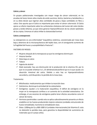 Calcio y cáncer

En grupos poblacionales investigados con mayor riesgo de cáncer colorrectal, en las
pruebas de heces tienen altos niveles de acido succínico, láctico, bacterias y lactobacilos; y
en su dieta decían que ingerían altas cantidades de grasa y bajas cantidades en fibra y
calcio. Esto apunta que el Calcio es importante para evitar el cáncer colorrectal. El Calcio
ejerce un efecto importante sobre los surfactantes citotoxicos del lumen del colon (ácidos
grasos y ácidos biliares), ya que estos generan hiperproliferacion de las celular epiteliales
de las criptas. Entonces el calcio inhibe la citotoxicidad luminal.

Calcio y osteoporosis

La osteoporosis es una enfermedad “esquelética sistémica, caracterizada por masa ósea
baja y deterioro de la microarquitectura del tejido ósea, con el consiguiente aumento de
la fragilidad del hueso y susceptibilidad a fracturas”.

FACTORES DE RIESGO:

      Mujeres después de la menopausia ya que los estrógenos disminuyen
      Historia familiar
      Dieta baja en calcio
      Tabaco
      Ingesta de alcohol
      Edad avanzada: hay una disminución de la producción de la vitamina D3, por lo
       que no se puede sintetizar la 1, 25 dehidroxicolecalciferol que es la que ayuda a la
       absorción intestinal del calcio. Debido a esto hay un hiperparatiroidismo
       secundario, contribuyendo a la perdida de la masa ósea.

Tratamiento:

    Bifosfonatos: medicamentos que inhiben la resorción ósea
    Calcitonina: disminuye la actividad de los osteoclastos
    Estrógenos: ayudan a la maduración esquelética. El déficit de estrógeno en la
     mujer en la menopausia conlleva a un aumento de la actividad osteoclastica. Sin
     embargo, el uso excesivo de estrógenos podría tener efectos secundarios como el
     cáncer de mama.
    Hormona paratiroidea: cuando esta se aplica subcutáneamente presenta un efecto
     anabólico en los huesos produciendo mejores osteones (unidades estructurales de
     hueso remodelado). Aumenta la remodelación ósea.
    Dieta: 1200mg de Ca y 800-1000 UI (unidades internacionales) de Vitamina D. esto
     no detendrá la perdida ósea, pero garantiza la disponibilidad de suministros de
     materiales que el cuerpo utiliza.
 