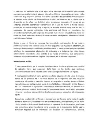 El hierro es un elemento que ni se agota ni se destruye en un cuerpo que funcione
normalmente. A diferencia de algunos minerales, el hierro no necesita excretarse, y sólo
cantidades muy pequeñas aparece en la orina y el sudor. Hay cantidades minúsculas que
se pierden en las células de descamación de la piel y del intestino, en el cabello que se
desprende, en las uñas y en la bilis y otras secreciones corporales. El cuerpo es, sin
embargo, eficiente, económico y conservador en el uso del hierro. El hierro liberado
cuando los eritrocitos envejecen y se agotan, se absorbe y utiliza una y otra vez para la
producción de nuevos eritrocitos. Esta economía del hierro es importante. En
circunstancias normales, sólo se pierde del cuerpo, más o menos 1 mg de hierro al día, por
excreción en los intestinos, la orina, el sudor o a través de la pérdida de cabello o células
epiteliales superficiales.

Debido a que el hierro se conserva, las necesidades nutricionales de las mujeres
postmenopáusicas y los varones sanos son muy pequeñas. Las mujeres en edad fértil, sin
embargo, deben reemplazar el hierro perdido durante la menstruación y el parto y deben
satisfacer las necesidades adicionales del embarazo y la lactancia. Los niños tienen
relativamente necesidades altas debido a su rápido crecimiento, que compromete
aumentos no sólo en el tamaño corporal sino además, en el volumen sanguíneo.

Mecanismo de acción:

 El hierro es catalizado por la reacción de Haber- Weiss, donde se originan gran cantidad
 de radicales libres que ocasionan daño local en los tejidos que contienen
 concentraciones de hierro elevadas como en el tracto gastrointestinal y el hígado.

 A nivel gastrointestinal el hierro genera un efecto cáustico directo sobre la mucosa
 dentro de las primeras 48 – 72 horas después de la ingestión, con alto riesgo de
 hemorragia, ulceración y necrosis. Cuando el sangrado es masivo, provoca choque
 hipovolémico, que es la principal causa de mortalidad por intoxicación férrica. Después
 de 2 – 4 semanas de la exposición a una cantidad de tóxico suficiente, las lesiones en la
 mucosa sufren un proceso de cicatrización que genera fibrosis en el tejido que puede
 retraerse y ocasionar obstrucción intestinal en pacientes que sobreviven a la intoxicación
 aguda.

 Después de su absorción, el hierro es transportado por la vena porta hacia el hígado,
 donde es depositado, causando daño en las mitocondrias, principalmente, en las de las
 células hepáticas de la zona I, donde se inicia la regeneración de hepatocitos, por lo que
 esta lesión tiene gran importancia en la severidad de la intoxicación, dando lugar a
 disfunción hepática que se manifiesta con elevación de transaminasas, ictericia,
 