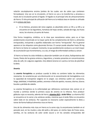 relación ceruloplasmina enzima (ambos de los cuales son de cobre que contienen
ferroxidases). Una vez en la circulación, el hierro se una a la transferrina y atraviesa a
través de la circulación portal al hígado. El hígado es el principal sitio de almacenamiento
de hierro. El sitio principal de utilización del hierro es la médula ósea en donde es utilizado
en la síntesis del hem.

       El no hémico, proviene del reino vegetal, es absorbido entre un 3% y un 8% y se
       encuentra en las legumbres, hortalizas de hojas verdes, salvado de trigo, los frutos
       secos, las vísceras y la yema de huevo.

Esta forma inorgánica, sintética, es la clase que necesitamos evitar, pero es el tipo
predominante encontrado en la mayor parte de los complementos de hierro y alimentos
enriquecidos, incluyendo a aquéllos elaborados con harina “enriquecida”. Por lo general
aparece en las etiquetas como gluconato ferroso. El cuerpo puede absorber hasta 20 mg
de hierro no heme en cualquier momento, lo que posiblemente conduce a un nivel mayor
de acumulación que incrementaría, a su vez, el riesgo de enfermedad cardiaca y cáncer.

 El hierro no hemo ha visto inhibida su absorción también con el calcio, fosfoproteínas del
huevo, fitatos de los granos enteros y legumbres, y tanatos presentes en concentraciones
altas de café, té o algunos vegetales. Esto deberá tenerse en cuenta a la hora de planificar
la dieta.

Anemia

La anemia ferropénica se produce cuando la dieta no contiene todos los elementos
necesarios. Se caracteriza por una disminución en la concentración de hemoglobina o en
la capacidad de transportar oxígeno en la sangre. Los síntomas suelen ser: cansancio,
fatiga, debilidad, irritabilidad, palidez, anorexia o falta de apetito, nauseas, diarrea, úlceras
bucales y pérdida de cabello.

La anemia ferropénica es la enfermedad por deficiencia nutricional más común en el
mundo y continúa siendo la primera causa de anemia en la infancia. Para producir
glóbulos rojos se necesita, además de hierro, vitamina B12 y ácido fólico. La vitamina B12
se encuentra en la carne y las verduras verdes, mientras que el ácido fólico se encuentra
sobre todo en las verduras. Por supuesto es necesario cuidar especialmente la dieta y
tomar de forma habitual alimentos ricos en hierro.

Uno de los alimentos más ricos en hierro es la carne roja; lo encontramos también en el
pescado azul, en los muslos y alas del pollo y del pavo, en ciertos tipos de frutas secas,
semillas, en las verduras de color verde oscuro y en los cereales enriquecidos del
 