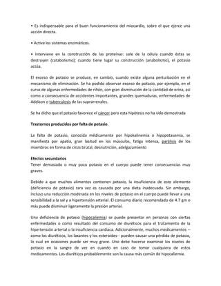 • Es indispensable para el buen funcionamiento del miocardio, sobre el que ejerce una
acción directa.

• Activa los sistemas enzimáticos.

• Interviene en la construcción de las proteínas: sale de la célula cuando éstas se
destruyen (catabolismo); cuando tiene lugar su construcción (anabolismo), el potasio
actúa.

El exceso de potasio se produce, en cambio, cuando existe alguna perturbación en el
mecanismo de eliminación. Se ha podido observar exceso de potasio, por ejemplo, en el
curso de algunas enfermedades de riñón, con gran disminución de la cantidad de orina, así
como a consecuencia de accidentes importantes, grandes quemaduras, enfermedades de
Addison o tuberculosis de las suprarrenales.

Se ha dicho que el potasio favorece el cáncer pero esta hipótesis no ha sido demostrada

Trastornos producidos por falta de potasio.

La falta de potasio, conocida médicamente por hipokalinemia o hipopotasemia, se
manifiesta por apatía, gran lasitud en los músculos, fatiga intensa, parálisis de los
miembros en forma de crisis brutal, desnutrición, adelgazamiento

Efectos secundarios
Tener demasiado o muy poco potasio en el cuerpo puede tener consecuencias muy
graves.

Debido a que muchos alimentos contienen potasio, la insuficiencia de este elemento
(deficiencia de potasio) rara vez es causada por una dieta inadecuada. Sin embargo,
incluso una reducción moderada en los niveles de potasio en el cuerpo puede llevar a una
sensibilidad a la sal y a hipertensión arterial. El consumo diario recomendado de 4.7 gm o
más puede disminuir ligeramente la presión arterial.

Una deficiencia de potasio (hipocaliemia) se puede presentar en personas con ciertas
enfermedades o como resultado del consumo de diuréticos para el tratamiento de la
hipertensión arterial o la insuficiencia cardíaca. Adicionalmente, muchos medicamentos --
como los diuréticos, los laxantes y los esteroides-- pueden causar una pérdida de potasio,
lo cual en ocasiones puede ser muy grave. Uno debe hacerse examinar los niveles de
potasio en la sangre de vez en cuando en caso de tomar cualquiera de estos
medicamentos. Los diuréticos probablemente son la causa más común de hipocaliemia.
 