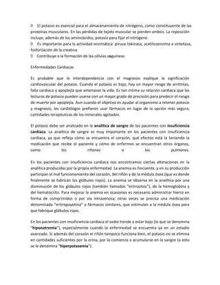  El potasio es esencial para el almacenamiento de nitrógeno, como constituyente de las
proteínas musculares. En las pérdidas de tejido muscular se pierden ambos. La reposición
incluye, además de los aminoácidos, potasio para fijar el nitrógeno.
 Es importante para la actividad enzimática: piruva tokinasa, acetilcoenzima a sintetasa,
fosforilación de la creatina.
 Contribuye a la formación de las células sa guíneas
                                            n

Enfermedades Cardiacas

Es probable que la interdependencia con el magnesio explique la significación
cardiovascular del potasio. Cuando el potasio es bajo, hay un mayor riesgo de arritmias,
falla cardiaca y apoplejía que amenazan la vida. Es tan intima su relación cardiaca que las
lecturas de potasio pueden usarse con un mayor grado de precisión para predecir el riesgo
de muerte por apoplejía. Aun cuando el objetivo es ayudar al organismo a retener potasio
y magnesio, los cardiólogos prefieren usar fármacos en lugar de la opción más segura,
cantidades terapéuticas de los minerales agotados.

El potasio debe ser analizado en la analítica de sangre de los pacientes con insuficiencia
cardiaca. La analítica de sangre es muy importante en los pacientes con insuficiencia
cardiaca, ya que refleja cómo se encuentra el corazón, qué efectos está la teniendo la
medicación que recibe el paciente y cómo de enfermos se encuentran otros órganos,
como             los            riñones             o            los           pulmones.

En los pacientes con insuficiencia cardiaca nos encontramos ciertas alteraciones en la
analítica producidas por la propia enfermedad. La anemia es frecuente, y en su producción
participan el mal funcionamiento del corazón, del riñón y de la médula ósea (que es donde
finalmente se fabrican los glóbulos rojos). La anemia se observa en la analítica por una
disminución de los glóbulos rojos (también llamados “eritrocitos”), de la hemoglobina y
del hematocrito. Para mejorar la anemia en ocasiones es necesario administrar hierro en
forma de comprimidos o por vía intravenosa; otras veces se precisa una medicación
denominada “eritropoyetina” o fármacos similares, que estimulan a la médula ósea para
que fabrique glóbulos rojos.

En los pacientes con insuficiencia cardiaca el sodio tiende a estar bajo (lo que se denomina
“hiponatremia”), especialmente cuando la enfermedad se encuentra ya en un estadio
avanzado. Si además del corazón el riñón tampoco funciona bien, el potasio no se elimina
en cantidades suficientes por la orina, por lo comienza a acumularse en la sangre (a esto
se le denomina “hiperpotasemia”).
 