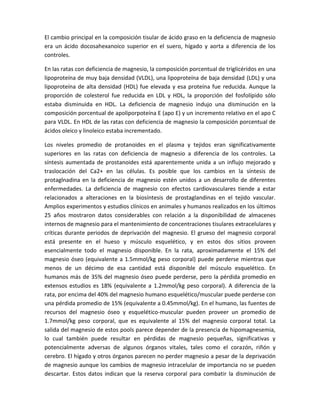 El cambio principal en la composición tisular de ácido graso en la deficiencia de magnesio
era un ácido docosahexanoico superior en el suero, hígado y aorta a diferencia de los
controles.

En las ratas con deficiencia de magnesio, la composición porcentual de triglicéridos en una
lipoproteína de muy baja densidad (VLDL), una lipoproteína de baja densidad (LDL) y una
lipoproteína de alta densidad (HDL) fue elevada y esa proteína fue reducida. Aunque la
proporción de colesterol fue reducida en LDL y HDL, la proporción del fosfolípido sólo
estaba disminuida en HDL. La deficiencia de magnesio indujo una disminución en la
composición porcentual de apoliporpoteína E (apo E) y un incremento relativo en el apo C
para VLDL. En HDL de las ratas con deficiencia de magnesio la composición porcentual de
ácidos oleico y linoleico estaba incrementado.

Los niveles promedio de protanoides en el plasma y tejidos eran significativamente
superiores en las ratas con deficiencia de magnesio a diferencia de los controles. La
síntesis aumentada de prostanoides está aparentemente unida a un influjo mejorado y
traslocación del Ca2+ en las células. Es posible que los cambios en la síntesis de
protaglnadina en la deficiencia de magnesio estén unidos a un desarrollo de diferentes
enfermedades. La deficiencia de magnesio con efectos cardiovasculares tiende a estar
relacionados a alteraciones en la biosíntesis de prostaglandinas en el tejido vascular.
Amplios experimentos y estudios clínicos en animales y humanos realizados en los últimos
25 años mostraron datos considerables con relación a la disponibilidad de almacenes
internos de magnesio para el mantenimiento de concentraciones tisulares extracelulares y
críticas durante periodos de deprivación del magnesio. El grueso del magnesio corporal
está presente en el hueso y músculo esquelético, y en estos dos sitios proveen
esencialmente todo el magnesio disponible. En la rata, aproximadamente el 15% del
magnesio óseo (equivalente a 1.5mmol/kg peso corporal) puede perderse mientras que
menos de un décimo de esa cantidad está disponible del músculo esquelético. En
humanos más de 35% del magnesio óseo puede perderse, pero la pérdida promedio en
extensos estudios es 18% (equivalente a 1.2mmol/kg peso corporal). A diferencia de la
rata, por encima del 40% del magnesio humano esquelético/muscular puede perderse con
una pérdida promedio de 15% (equivalente a 0.45mmol/kg). En el humano, las fuentes de
recursos del magnesio óseo y esquelético-muscular pueden proveer un promedio de
1.7mmol/kg peso corporal, que es equivalente al 15% del magnesio corporal total. La
salida del magnesio de estos pools parece depender de la presencia de hipomagnesemia,
lo cual también puede resultar en pérdidas de magnesio pequeñas, significativas y
potencialmente adversas de algunos órganos vitales, tales como el corazón, riñón y
cerebro. El hígado y otros órganos parecen no perder magnesio a pesar de la deprivación
de magnesio aunque los cambios de magnesio intracelular de importancia no se pueden
descartar. Estos datos indican que la reserva corporal para combatir la disminución de
 