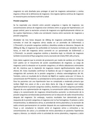 magnesio no está diseñada para proteger el pool de magnesio extracelular y ciertos
órganos críticos de la deficiencia de magnesio. Una ingesta óptima continua de magnesio
es necesaria para una buena nutrición y salud.

Presión sanguínea

Se ha reportado una relación entre presión sanguínea e ingesta de magnesio. Las
concentraciones séricas de magnesio eran similares entre un grupo de hipertensivos y el
grupo control, pero la excreción urinaria de magnesio era significativamente inferior en
los sujetos hipertensos y había una correlación inversa entre excreción de magnesio y
presión sanguínea.

Alrededor de tres horas después de 200mg de magnesio prefundido en humanos
normales el nivel de magnesio sérico estaba en un promedio de 0.83mmlol/L a
1.75mmol/L y la presión sanguínea sistólica y diastólica estaba en descenso. Después de
200mg de Mg, el magnesio fue prefundido en humanos normales por alrededor de tres
horas, el nivel del magnesio sérico aumentó en un aproximado de 0.83mmol/L a
1.75mmol/L. La presión sanguínea sistólica y diastólica bajó. La infusión de magnesio
también incrementó el flujo sanguíneo renal y excreción de 6-keto-PGF1 alfa urinaria.

Estos datos sugieren que la emisión de prostaciclin por medio de cambios en el flujo de
Ca2+ podría ser el mecanismo de acción vasodilatadora de magnesio. La carga de
magnesio cortó la elevación en la presión sanguínea y el efecto aldosterona estimulante
del AII, mientras que la depleción de magnesio mejoró significativamente todos los
efectos AII. Estos resultados confirman la hipótesis de que el magnesio puede ser un
antagonista del aumento de la presión sanguínea y efectos esteroidogénicos del AII.
También, como un resultado de la infusión de MgCl2 en sujetos sanos por 1.5 horas, la
concentración de PTH declinó. La actividad de la renina plasmática y la renina incrementó.
Para los pacientes con una hipertensión leve no complicada a moderada primaria que
reciben MgO tres veces al día a una dosis diaria de 1.0g, el magnesio oral redujo
significativamente la presión sanguínea sistólica, diastólica y presión sanguínea promedio.
Después de una suplementación de magnesio, la concentración sódica intraeritrocítica se
redujo y la concentración de magnesio intraeritrocítica aumentó. La disminución de la
presión sanguínea correlacionaba positivamente con la reducción de sodio intraeritrocítica
después del magnesio. Sin embargo, nuestros resultados han demostrado que la
respuesta de la presión sanguínea al magnesio oral no fue homogénea. El potasio y calcio
intraeritrocítico, la aldosterona sérica, la actividad de renina plasmática y la excreción de
sodio urinario permanecieron sin cambiar después de una suplementación de magnesio.
Touyz y col. estudiaron la relación entre el magnesio sérico y eritrocítico y las
concentraciones de calcio y la actividad de renina plasmática en pacientes hipertensos
negros y blancos. La relación entre la actividad de renina plasmática, magnesio y calcio
 