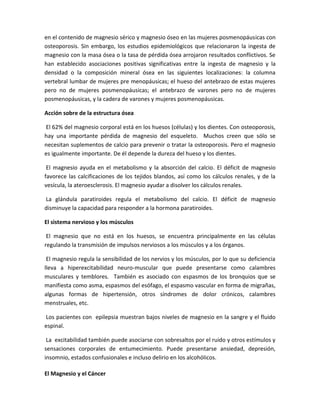 en el contenido de magnesio sérico y magnesio óseo en las mujeres posmenopáusicas con
osteoporosis. Sin embargo, los estudios epidemiológicos que relacionaron la ingesta de
magnesio con la masa ósea o la tasa de pérdida ósea arrojaron resultados conflictivos. Se
han establecido asociaciones positivas significativas entre la ingesta de magnesio y la
densidad o la composición mineral ósea en las siguientes localizaciones: la columna
vertebral lumbar de mujeres pre menopáusicas; el hueso del antebrazo de estas mujeres
pero no de mujeres posmenopáusicas; el antebrazo de varones pero no de mujeres
posmenopáusicas, y la cadera de varones y mujeres posmenopáusicas.

Acción sobre de la estructura ósea

El 62% del magnesio corporal está en los huesos (células) y los dientes. Con osteoporosis,
hay una importante pérdida de magnesio del esqueleto. Muchos creen que sólo se
necesitan suplementos de calcio para prevenir o tratar la osteoporosis. Pero el magnesio
es igualmente importante. De él depende la dureza del hueso y los dientes.

 El magnesio ayuda en el metabolismo y la absorción del calcio. El déficit de magnesio
favorece las calcificaciones de los tejidos blandos, así como los cálculos renales, y de la
vesícula, la ateroesclerosis. El magnesio ayudar a disolver los cálculos renales.

La glándula paratiroides regula el metabolismo del calcio. El déficit de magnesio
disminuye la capacidad para responder a la hormona paratiroides.

El sistema nervioso y los músculos

 El magnesio que no está en los huesos, se encuentra principalmente en las células
regulando la transmisión de impulsos nerviosos a los músculos y a los órganos.

 El magnesio regula la sensibilidad de los nervios y los músculos, por lo que su deficiencia
lleva a hiperexcitabilidad neuro-muscular que puede presentarse como calambres
musculares y temblores. También es asociado con espasmos de los bronquios que se
manifiesta como asma, espasmos del esófago, el espasmo vascular en forma de migrañas,
algunas formas de hipertensión, otros síndromes de dolor crónicos, calambres
menstruales, etc.

Los pacientes con epilepsia muestran bajos niveles de magnesio en la sangre y el fluido
espinal.

 La excitabilidad también puede asociarse con sobresaltos por el ruido y otros estímulos y
sensaciones corporales de entumecimiento. Puede presentarse ansiedad, depresión,
insomnio, estados confusionales e incluso delirio en los alcohólicos.

El Magnesio y el Cáncer
 