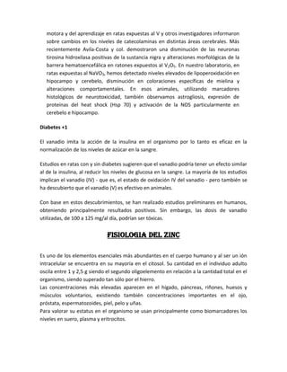 motora y del aprendizaje en ratas expuestas al V y otros investigadores informaron
  sobre cambios en los niveles de catecolaminas en distintas áreas cerebrales. Más
  recientemente Avila-Costa y col. demostraron una disminución de las neuronas
  tirosina hidroxilasa positivas de la sustancia nigra y alteraciones morfológicas de la
  barrera hematoencefálica en ratones expuestos al V2O5. En nuestro laboratorio, en
  ratas expuestas al NaVO3, hemos detectado niveles elevados de lipoperoxidación en
  hipocampo y cerebelo, disminución en coloraciones específicas de mielina y
  alteraciones comportamentales. En esos animales, utilizando marcadores
  histológicos de neurotoxicidad, también observamos astrogliosis, expresión de
  proteínas del heat shock (Hsp 70) y activación de la NOS particularmente en
  cerebelo e hipocampo.

Diabetes +1

El vanadio imita la acción de la insulina en el organismo por lo tanto es eficaz en la
normalización de los niveles de azúcar en la sangre.

Estudios en ratas con y sin diabetes sugieren que el vanadio podría tener un efecto similar
al de la insulina, al reducir los niveles de glucosa en la sangre. La mayoría de los estudios
implican el vanadio (IV) - que es, el estado de oxidación IV del vanadio - pero también se
ha descubierto que el vanadio (V) es efectivo en animales.

Con base en estos descubrimientos, se han realizado estudios preliminares en humanos,
obteniendo principalmente resultados positivos. Sin embargo, las dosis de vanadio
utilizadas, de 100 a 125 mg/al día, podrían ser tóxicas.


                              FISIOLOGIA DEL ZINC

Es uno de los elementos esenciales más abundantes en el cuerpo humano y al ser un ión
intracelular se encuentra en su mayoría en el citosol. Su cantidad en el individuo adulto
oscila entre 1 y 2,5 g siendo el segundo oligoelemento en relación a la cantidad total en el
organismo, siendo superado tan sólo por el hierro.
Las concentraciones más elevadas aparecen en el hígado, páncreas, riñones, huesos y
músculos voluntarios, existiendo también concentraciones importantes en el ojo,
próstata, espermatozoides, piel, pelo y uñas.
Para valorar su estatus en el organismo se usan principalmente como biomarcadores los
niveles en suero, plasma y eritrocitos.
 