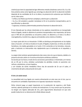 cisteína) que tiene la capacidad de ligar diferentes metales divalentes como el Zn, Cu y Cd.
Esta proteína actúa como ligando que amortigua la absorción del Zn la absorción también
depende de las cantidades de Zn en la dieta y la presencia de sustancias que interfieren
con él, tales como:
– la fibra y los fitatos que forman complejos y disminuyen su absorción
– Ca, Cu y Cd compiten y pueden reemplazar al Zn en la proteína transportadora, por lo
que dificultan su absorción
– la glucosa, la lactosa y determinadas proteínas favorecen la absorción de Zn.

El zinc liberado por las células intestinales en los capilares mesentéricos es transportado
hasta el hígado, siendo la albúmina la proteína transportadora más importante, de forma
que el 70% del zinc plasmático se encuentra unido a la albúmina y el resto a la alfa-2-
macroglobulina, transferrina y algunos aminoácidos como cisteína e histidina.

La mayor parte del zinc es intracelular. El 90% se distribuye principalmente en los tejidos
óseo y muscular y el resto se localiza en la piel, el hígado, el páncreas, la retina, las células
hemáticas y los tejidos gonadales en el varón. El Zn contenido en los hematíes, músculo,
pelo y testículos se intercambia más rápidamente que el contenido en el esqueleto y
dientes.

La sangre total contiene aproximadamente diez veces más zinc que el plasma, debido a la
presencia de este catión en el enzima eritrocitario anhidrasa carbónica.
Se excreta por las heces a través de las secreciones pancreáticas e intestinales y en menos
de un 2% por la orina, viéndose aumentadas las pérdidas renales en pacientes con
nefrosis, alcoholismo, cirrosis hepática,
y con estados de estrés metabólico Otras vías de excreción de Zn son el sudor, el
crecimiento del pelo y descamación de la piel.



El zinc y la salud sexual.

La sexualidad está muy ligada con nuestra alimentación en este caso con el zinc, que se
encuentra en cantidades importantes en el aparato reproductor masculino.

Dicho mineral juega un papel importante en la producción de esperma y del fluido
seminal, además participa en la síntesis de testosterona. Es muy común que las personas
no tengan una ingesta adecuada de zinc, pero seguramente desconocen en que esto
puede traducirse en un descenso de la libido (deseo sexual).
 