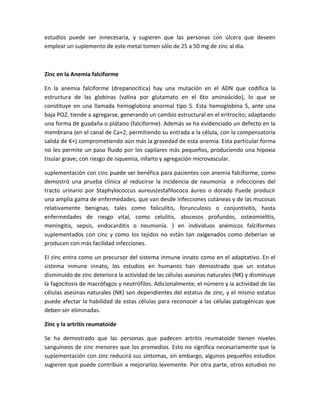 estudios puede ser innecesaria, y sugieren que las personas con úlcera que deseen
emplear un suplemento de este metal tomen sólo de 25 a 50 mg de zinc al día.



Zinc en la Anemia falciforme

En la anemia falciforme (drepanocítica) hay una mutación en el ADN que codifica la
estructura de las globinas (valina por glutamato en el 6to aminoácido), lo que se
constituye en una llamada hemoglobina anormal tipo S. Esta hemoglobina S, ante una
baja PO2, tiende a agregarse, generando un cambio estructural en el eritrocito; adaptando
una forma de guadaña o plátano (falciforme). Además se ha evidenciado un defecto en la
membrana (en el canal de Ca+2, permitiendo su entrada a la célula, con la compensatoria
salida de K+) comprometiendo aún más la gravedad de esta anemia. Esta particular forma
no les permite un paso fluido por los capilares más pequeños, produciendo una hipoxia
tisular grave; con riesgo de isquemia, infarto y agregación microvascular.

suplementación con cinc puede ser benéfica para pacientes con anemia falciforme, como
demostró una prueba clínica al reducirse la incidencia de neumonía e infecciones del
tracto urinario por Staphylococcus aureus(estafilococo áureo o dorado Puede producir
una amplia gama de enfermedades, que van desde infecciones cutáneas y de las mucosas
relativamente benignas, tales como foliculitis, forunculosis o conjuntivitis, hasta
enfermedades de riesgo vital, como celulitis, abscesos profundos, osteomielitis,
meningitis, sepsis, endocarditis o neumonía. ) en individuos anémicos falciformes
suplementados con cinc y como los tejidos no están tan oxigenados como deberían se
producen con más facilidad infecciones.

El zinc entra como un precursor del sistema inmune innato como en el adaptativo. En el
sistema inmune innato, los estudios en humanos han demostrado que un estatus
disminuido de zinc deteriora la actividad de las células asesinas naturales (NK) y disminuye
la fagocitosis de macrófagos y neutrófilos. Adicionalmente, el número y la actividad de las
células asesinas naturales (NK) son dependientes del estatus de zinc, y el mismo estatus
puede afectar la habilidad de estas células para reconocer a las células patogénicas que
deben ser eliminadas.

Zinc y la artritis reumatoide

Se ha demostrado que las personas que padecen artritis reumatoide tienen niveles
sanguíneos de zinc menores que los promedios. Esto no significa necesariamente que la
suplementación con zinc reducirá sus síntomas, sin embargo, algunos pequeños estudios
sugieren que puede contribuir a mejorarlos levemente. Por otra parte, otros estudios no
 