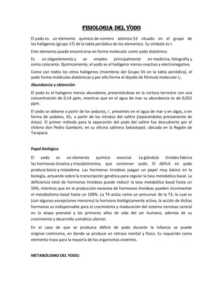 FISIOLOGIA del yodo
El yodo es un elemento químico de número atómico 53 situado en el grupo de
los halógenos (grupo 17) de la tabla periódica de los elementos. Su símbolo es I.
Este elemento puede encontrarse en forma molecular como yodo diatómico.
Es   un oligoelemento y   se     emplea      principalmente  en medicina, fotografía y
como colorante. Químicamente, el yodo es el halógeno menos reactivo y electronegativo.
Como con todos los otros halógenos (miembros del Grupo VII en la tabla periódica), el
yodo forma moléculas diatómicas y por ello forma el diyodo de fórmula molecular I2.
Abundancia y obtención
El yodo es el halógeno menos abundante, presentándose en la corteza terrestre con una
concentración de 0,14 ppm, mientras que en el agua de mar su abundancia es de 0,052
ppm.
El yodo se obtiene a partir de los yoduros, I-, presentes en el agua de mar y en algas, o en
forma de yodatos, IO3- a partir de los nitratos del salitre (separándolos previamente de
éstos). El primer método para la separación del yodo del salitre fue descubierto por el
chileno don Pedro Gamboni, en su oficina salitrera Sebastopol, ubicada en la Región de
Tarapacá.


Papel biológico

El    yodo     es   un elemento      químico     esencial. La glándula tiroides fabrica
las hormonas tiroxina y triyodotironina, que contienen yodo. El déficit en yodo
produce bocio y mixedema. Las hormonas tiroideas juegan un papel muy básico en la
biología, actuando sobre la transcripción genética para regular la tasa metabólica basal. La
deficiencia total de hormonas tiroideas puede reducir la tasa metabólica basal hasta un
50%, mientras que en la producción excesiva de hormonas tiroideas pueden incrementar
el metabolismo basal hasta un 100%. La T4 actúa como un precursor de la T3, la cual es
(con algunas excepciones menores) la hormona biológicamente activa, la acción de dichas
hormonas es indispensable para el crecimiento y maduración del sistema nervioso central
en la etapa prenatal y los primeros años de vida del ser humano, además de su
crecimiento y desarrollo somático ulterior.
En el caso de que se produzca déficit de yodo durante la infancia se puede
originar cretinismo, en donde se produce un retraso mental y físico. Es requerido como
elemento traza para la mayoría de los organismos vivientes.


METABOLISMO DEL YODO:
 