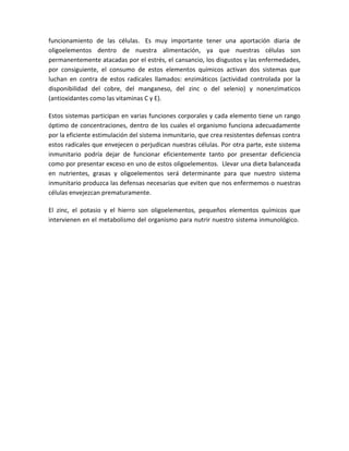 funcionamiento de las células. Es muy importante tener una aportación diaria de
oligoelementos dentro de nuestra alimentación, ya que nuestras células son
permanentemente atacadas por el estrés, el cansancio, los disgustos y las enfermedades,
por consiguiente, el consumo de estos elementos químicos activan dos sistemas que
luchan en contra de estos radicales llamados: enzimáticos (actividad controlada por la
disponibilidad del cobre, del manganeso, del zinc o del selenio) y nonenzimaticos
(antioxidantes como las vitaminas C y E).

Estos sistemas participan en varias funciones corporales y cada elemento tiene un rango
óptimo de concentraciones, dentro de los cuales el organismo funciona adecuadamente
por la eficiente estimulación del sistema inmunitario, que crea resistentes defensas contra
estos radicales que envejecen o perjudican nuestras células. Por otra parte, este sistema
inmunitario podría dejar de funcionar eficientemente tanto por presentar deficiencia
como por presentar exceso en uno de estos oligoelementos. Llevar una dieta balanceada
en nutrientes, grasas y oligoelementos será determinante para que nuestro sistema
inmunitario produzca las defensas necesarias que eviten que nos enfermemos o nuestras
células envejezcan prematuramente.

El zinc, el potasio y el hierro son oligoelementos, pequeños elementos químicos que
intervienen en el metabolismo del organismo para nutrir nuestro sistema inmunológico.
 