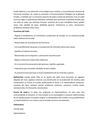 Puede deberse a una alteración inmunológica que conduce a una producción excesiva de
hormonas tiroideas, las cuales no permiten el funcionamiento fisiológico de la glándula
tiroides, o también por un consumo excesivo de yodo a través de alimentos ricos en yodo
como las algas o suplementos dietéticos utilizados para promover la pérdida de peso que
son altos en yodo. Los síntomas incluyen: aumento de la tasa metabólica basal, apetito
voraz, sed, pérdida de peso, debilidad general, intolerancia al calor, nerviosismo,
problemas cardíacos entre otros
Funciones del Yodo:

- Regula el metabolismo, el crecimiento y producción de energía, en un cansancio puede
haber deficiencias de yodo

- Relacionado con la producción de hormonas

- Con la proliferación de grasas y la proporción de minerales dentro del cuerpo

- Equilibra el sistema nervioso,

- Relacionado con la relajación y contracción neuromuscular

- Mejora y favorece el desarrollo intelectual

- En el correcto funcionamiento del páncreas, hipófisis y gónadas

- Importante para el estado saludable de piel y tejidos

- Su presencia hace que haya un buen metabolismo de los minerales y grasas

Deficiencias: cuando existe falta en el aporte del yodo (muy frecuente en regiones
alejadas del mar), aparece entonces una disminución en la producción de tiroxina, para
compensarlo se hincha el tiroides produciendo el bocio y el hipotiroidismo (síntomas:
aumento del peso, lentitud mental, problemas cardiacos, cansancio, mucho sueño,
colesterol alto, frío frecuente, nerviosismo).

Exceso de yodo en la dieta nos originaría un hipertiroidismo, en este caso esta
contraindicado el consumo. En este sentido no es aconsejable el consumo indiscriminado
de sal iodada porque nos podría originar un desequilibrio del tiroides y muy posiblemente
un hipertiroidismo si en nuestro caso el tiroides funciona normalmente.

Indicaciones:

Tensión baja

Hipotiroidismo
 