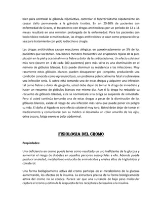 bien para controlar la glándula hiperactiva, controlar el hipertiroidismo rápidamente sin
causar daño permanente a la glándula tiroides. En un 20-30% de pacientes con
enfermedad de Graves, el tratamiento con drogas antitiroideas por un período de 12 a 18
meses resultará en una remisión prolongada de la enfermedad. Para los pacientes con
bocio tóxico nodular o multinodular, las drogas antitiroideas se usan como preparación ya
sea para tratamiento con yodo radiactivo o cirugía.

Las drogas antitiroideas causan reacciones alérgicas en aproximadamente un 5% de los
pacientes que las toman. Reacciones menores frecuentes son erupciones rojizas de la piel,
picazón en la piel y ocasionalmente fiebre y dolor de las articulaciones. Un efecto colateral
más raro (ocurre en 1 de cada 500 pacientes) pero más serio es una disminución en el
número de glóbulos blancos. Esto puede disminuir su resistencia a las infecciones. Muy
raramente estos glóbulos blancos pueden desaparecer por completo, produciendo una
condición conocida como agranulocitosis, un problema potencialmente fatal si sobreviene
una infección seria. Si usted está tomando una de estas drogas y adquiere una infección
tal como fiebre o dolor de garganta, usted debe dejar de tomar la droga de inmediato y
hacer un recuento de glóbulos blancos ese mismo día. Aun si la droga ha reducido su
recuento de glóbulos blancos, este se normalizará si la droga se suspende de inmediato.
Pero si usted continúa tomando una de estas drogas a pesar de la disminución de los
glóbulos blancos, existe el riesgo de una infección más seria que puede poner en peligro
su vida. El daño al hígado es otro efecto colateral muy raro. Usted debe dejar de tomar el
medicamento y comunicarse con su médico si desarrolla un color amarillo de los ojos,
orina oscura, fatiga severa o dolor abdominal.




                            FISIOLOGIA del cromo

Propiedades:

Una deficiencia en cromo puede tener como resultado un uso ineficiente de la glucosa y
aumentar el riesgo de diabetes en aquellas personas susceptibles a ello. Además puede
producir ansiedad, metabolismo reducido de aminoácidos y niveles altos de triglicéridos y
colesterol.

Una forma biológicamente activa del cromo participa en el metabolismo de la glucosa
aumentando, los efectos de la insulina. La estructura precisa de la forma biológicamente
activa del cromo no se conoce. Parece ser que una sustancia de bajo peso molecular
captura el cromo y estimula la respuesta de los receptores de insulina a la insulina.
 