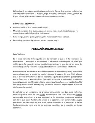 La levadura de cerveza es considerada como la mejor fuente de cromo, sin embargo, los
alimentos como el maíz en la mazorca, trigo, manzanas, remolacha, tomate, germen de
trigo o salvado, y las patatas dulces son fuentes excelentes también.



IMPORTANCIA DEL CROMO
Aumenta el efecto de la insulina en el cuerpo.
Mejora la captación de la glucosa, causando así una mejor circulación de la sangre y el
mantenimiento del nivel de azúcar en la sangre.
Gana energía, quema grasas y construye los músculos con mayor facilidad.
Reduce la grasa corporal y aumenta la masa corporal magra.



                         Fisiología del molibdeno

Papel biológico

Es el único elemento de la segunda serie de transición al que se le ha reconocido su
esencialidad. El molibdeno se encuentra en la naturaleza en el rango de las partes por
millón (ppm). Se encuentra en una cantidad importante en el agua de mar en forma de
molibdatos (MoO42-), y los seres vivos pueden absorberlo fácilmente de esta forma.

El molibdeno se encuentra en el llamado cofactor de molibdeno (coMo) en distintas
oxotransferasas, con la función de transferir átomos de oxígeno del agua (H 2O) a la vez
que se produce la transferencia de dos electrones. Algunas de las enzimas que contienen
este cofactor son la xantina oxidasa (que oxida la xantina a ácido úrico), la aldehído
oxidasa (que oxida los aldehídos, así como las aminas y los sulfuros en el hígado), la sulfito
oxidasa (que oxida sulfitos en el hígado), y la nitrato reductasa (importante en el ciclo del
nitrógeno en las plantas).

Un cofactor es un componente no proteico, termoestable y de bajo peso molecular,
necesario para la acción de una enzima. El cofactor se une a una estructura proteica
denominada apoenzima, y a este complejo se le denomina holoenzima. Aquellos
cofactores que están fuertemente unidos a la apoenzima son denominados grupos
prostéticos; en otros casos los que están unidos débilmente a la apoenzima y actúan
fundamentalmente como uno de los sustratos específicos de la reacción, se llaman
coenzimas.
 