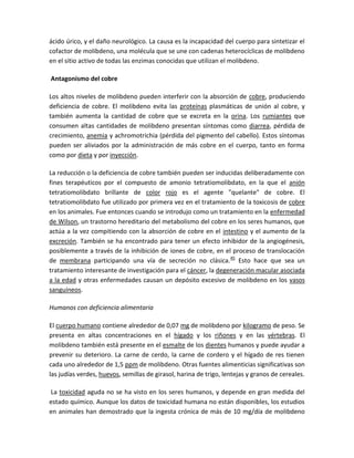 ácido úrico, y el daño neurológico. La causa es la incapacidad del cuerpo para sintetizar el
cofactor de molibdeno, una molécula que se une con cadenas heterocíclicas de molibdeno
en el sitio activo de todas las enzimas conocidas que utilizan el molibdeno.

Antagonismo del cobre

Los altos niveles de molibdeno pueden interferir con la absorción de cobre, produciendo
deficiencia de cobre. El molibdeno evita las proteínas plasmáticas de unión al cobre, y
también aumenta la cantidad de cobre que se excreta en la orina. Los rumiantes que
consumen altas cantidades de molibdeno presentan síntomas como diarrea, pérdida de
crecimiento, anemia y achromotrichia (pérdida del pigmento del cabello). Estos síntomas
pueden ser aliviados por la administración de más cobre en el cuerpo, tanto en forma
como por dieta y por inyección.

La reducción o la deficiencia de cobre también pueden ser inducidas deliberadamente con
fines terapéuticos por el compuesto de amonio tetratiomolibdato, en la que el anión
tetratiomolibdato brillante de color rojo es el agente "quelante" de cobre. El
tetratiomolibdato fue utilizado por primera vez en el tratamiento de la toxicosis de cobre
en los animales. Fue entonces cuando se introdujo como un tratamiento en la enfermedad
de Wilson, un trastorno hereditario del metabolismo del cobre en los seres humanos, que
actúa a la vez compitiendo con la absorción de cobre en el intestino y el aumento de la
excreción. También se ha encontrado para tener un efecto inhibidor de la angiogénesis,
posiblemente a través de la inhibición de iones de cobre, en el proceso de translocación
de membrana participando una vía de secreción no clásica.45 Esto hace que sea un
tratamiento interesante de investigación para el cáncer, la degeneración macular asociada
a la edad y otras enfermedades causan un depósito excesivo de molibdeno en los vasos
sanguíneos.

Humanos con deficiencia alimentaria

El cuerpo humano contiene alrededor de 0,07 mg de molibdeno por kilogramo de peso. Se
presenta en altas concentraciones en el hígado y los riñones y en las vértebras. El
molibdeno también está presente en el esmalte de los dientes humanos y puede ayudar a
prevenir su deterioro. La carne de cerdo, la carne de cordero y el hígado de res tienen
cada uno alrededor de 1,5 ppm de molibdeno. Otras fuentes alimenticias significativas son
las judías verdes, huevos, semillas de girasol, harina de trigo, lentejas y granos de cereales.

La toxicidad aguda no se ha visto en los seres humanos, y depende en gran medida del
estado químico. Aunque los datos de toxicidad humana no están disponibles, los estudios
en animales han demostrado que la ingesta crónica de más de 10 mg/día de molibdeno
 