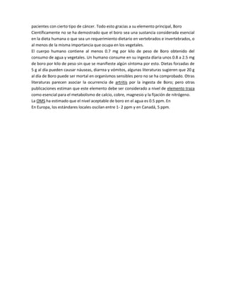 pacientes con cierto tipo de cáncer. Todo esto gracias a su elemento principal, Boro
Científicamente no se ha demostrado que el boro sea una sustancia considerada esencial
en la dieta humana o que sea un requerimiento dietario en vertebrados e invertebrados, o
al menos de la misma importancia que ocupa en los vegetales.
El cuerpo humano contiene al menos 0.7 mg por kilo de peso de Boro obtenido del
consumo de agua y vegetales. Un humano consume en su ingesta díaria unos 0.8 a 2.5 mg
de boro por kilo de peso sin que se manifieste algún síntoma por esto. Dietas forzadas de
5 g al día pueden causar náuseas, diarrea y vómitos, algunas literaturas sugieren que 20 g
al día de Boro puede ser mortal en organísmos sensibles pero no se ha comprobado. Otras
literaturas parecen asociar la ocurrencia de artritis por la ingesta de Boro; pero otras
publicaciones estiman que este elemento debe ser considerado a nivel de elemento traza
como esencial para el metabolismo de calcio, cobre, magnesio y la fijación de nitrógeno.
La OMS ha estimado que el nivel aceptable de boro en el agua es 0.5 ppm. En
En Europa, los estándares locales oscilan entre 1- 2 ppm y en Canadá, 5 ppm.
 