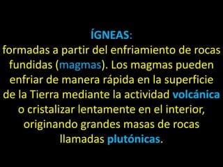 ÍGNEAS:
formadas a partir del enfriamiento de rocas
 fundidas (magmas). Los magmas pueden
  enfriar de manera rápida en la superficie
de la Tierra mediante la actividad volcánica
   o cristalizar lentamente en el interior,
    originando grandes masas de rocas
             llamadas plutónicas.
 