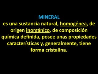 MINERAL
 es una sustancia natural, homogénea, de
    origen inorgánico, de composición
química definida, posee unas propiedades
   características y, generalmente, tiene
              forma cristalina.
 