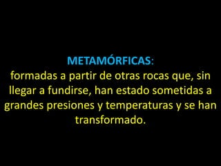 METAMÓRFICAS:
 formadas a partir de otras rocas que, sin
 llegar a fundirse, han estado sometidas a
grandes presiones y temperaturas y se han
               transformado.
 