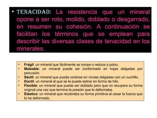 TENACIDAD:   La resistencia que un mineral opone a ser roto, molido, doblado o desgarrado, en resumen su cohesión. A continuación se facilitan los términos que se emplean para describir las diversas clases de tenacidad en los minerales.  Frágil : un mineral que fácilmente se rompe o reduce a polvo.  Maleable : un mineral puede ser conformado en hojas delgadas por percusión.  Séctil : un mineral que puede cortarse en virutas delgadas con un cuchillo.  Dúctil : un mineral al que se le puede estirar en forma de hilo.  Flexible : un mineral que puede ser doblado pero que no recupera su forma original una vez que termina la presión que lo deformaba.  Elástico : un mineral que recobraba su forma primitiva al cesar la fuerza que lo ha deformado.  