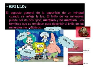 BRILLO:   El aspecto general de la superficie de un mineral cuando se refleja la luz. El brillo de los minerales puede ser de dos tipos,  metálico  y  no metálico . Los términos que se emplean para describir el brillo de los minerales no metálicos:  vitreo graso TALCO CUARZO PIRITA resinoso vítreo sedoso graso 