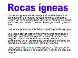 Las rocas ígneas se forman por el enfriamiento y la solidificación de materia rocosa fundida, el magma. Según las condiciones bajo las que el magma se enfríe, las rocas que resultan pueden tener granulado grueso o fino. Las rocas ígneas se subdividen en dos grandes grupos: Las rocas  plutónicas  o intrusivas fueron formadas a partir de un enfriamiento lento y en profundidad del magma. Las rocas se enfriaron muy despacio, permitiendo así el crecimiento de grandes cristales de minerales puros. Ejemplos: granito y sienita.   Las rocas   volcánicas   o extrusivas, se forman por el enfriamiento rápido y en superficie, o cerca de ella, del magma.  Rocas ígneas 