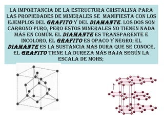 La importancia de la estructura cristalina para las propiedades de minerales se  manifiesta con los ejemplos del  grafito  y del  diamante . Los dos son carbono puro, pero estos minerales no tienen nada más en común. El  diamante  es transparente e incoloro, el  grafito  es opaco y negro; el  diamante  es la sustancia mas dura que se conoce, el  grafito  tiene la dureza más baja según la escala de Mohs;   