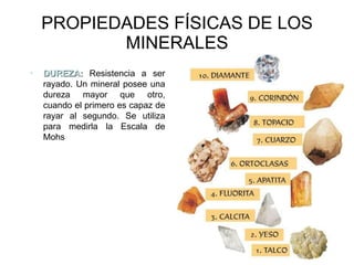 PROPIEDADES FÍSICAS DE LOS MINERALES DUREZA:  Resistencia a ser rayado. Un mineral posee una dureza mayor que otro, cuando el primero es capaz de rayar al segundo. Se utiliza para medirla la Escala de Mohs 