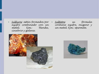● Sulfuros: están formados por
azufre combinado con un
metal. Ejm.: blenda,
cinabrio y galena.
● Sulfatos: su fórmula
contiene azufre, oxígeno y
un metal. Ejm.: epsomita.
 