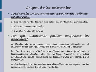 Origen de los minerales
● ¿Qué condiciones son necesarias para que se forme
un mineral?
1. Sus componentes tienen que estar en cantidades suficientes.
2. Temperatura adecuada.
3. Tiempo (miles de años).
● ¿En qué situaciones pueden originarse los
minerales?
a. Dentro de una masa de roca fundida situada en el
interior de la corteza terrestre. Ejm.: feldespatos y olivino.
b. En las rocas sólidas sometidas a altas presiones y
temperaturas dentro de la corteza terrestre. En estas
condiciones, unos minerales se transforman en otros. Ejm.:
moscovita.
c. Cristalización de sustancias disueltas en el agua, en la
superficie terrestre. Ejm.: yeso y calcita.
 
