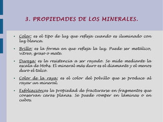3. PROPIEDADES DE LOS MINERALES.
● Color: es el tipo de luz que refleja cuando es iluminado con
luz blanca.
● Brillo: es la forma en que refleja la luz. Puede ser metálico,
vítreo, graso o mate.
● Dureza: es la resistencia a ser rayado. Se mide mediante la
escala de Mohs. El mineral más duro es el diamante y el menos
duro el talco.
● Color de la raya: es el color del polvillo que se produce al
rayar un mineral.
● Exfoliación:es la propiedad de fracturarse en fragmentos que
conservan caras planas. Se puede romper en láminas o en
cubos.
 