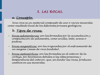 5. LAS ROCAS.
a. Concepto.
Una roca es un material compuesto de uno o varios minerales
como resultado final de los diferentes procesos geológicos.
b. Tipos de rocas.
● Rocas sedimentarias: son las formadas por la acumulación y
compactación de sedimentos, como arcilla, lodo, arena o
piedras.
● Rocas magmáticas: son las originadas por el enfriamiento de
un magma (masa de roca fundida).
● Rocas metamórficas: son las formadas en el interior de la
corteza, por fenómenos debidos a las altas presiones y
temperaturas del interior, que, sin fundir las rocas, producen
cambios en sus minerales.
 