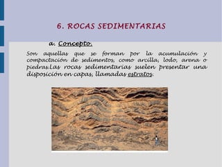 6. ROCAS SEDIMENTARIAS
a. Concepto.
Son aquellas que se forman por la acumulación y
compactación de sedimentos, como arcilla, lodo, arena o
piedras.Las rocas sedimentarias suelen presentar una
disposición en capas, llamadas estratos.
 