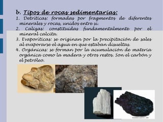 b. Tipos de rocas sedimentarias:
1. Detríticas: formadas por fragmentos de diferentes
minerales y rocas, unidos entre sí.
2. Calizas: constituidas fundamentalmente por el
mineral calcita.
3. Evaporíticas: se originan por la precipitación de sales
al evaporarse el agua en que estaban disueltas.
4. Orgánicas: se forman por la acumulación de materia
orgánica como la madera y otros restos. Son el carbón y
el petróleo.
 