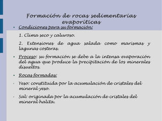 Formación de rocas sedimentarias
evaporíticas
● Condiciones para su formación:
1. Clima seco y caluroso.
2. Extensiones de agua salada como marismas y
lagunas costeras.
● Proceso: su formación se debe a la intensa evaporación
del agua que produce la precipitación de los minerales
disueltos.
● Rocas formadas:
✗ Yeso: constituida por la acumulación de cristales del
mineral yeso.
✗ Sal: originada por la acumulación de cristales del
mineral halita.
 
