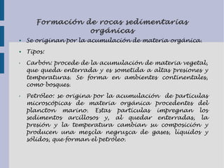 Formación de rocas sedimentarias
orgánicas
● Se originan por la acumulación de materia orgánica.
● Tipos:
✗ Carbón: procede de la acumulación de materia vegetal,
que queda enterrada y es sometida a altas presiones y
temperaturas. Se forma en ambientes continentales,
como bosques.
✗ Petróleo: se origina por la acumulación de partículas
microscópicas de materia orgánica procedentes del
plancton marino. Estas partículas impregnan los
sedimentos arcillosos y, al quedar enterradas, la
presión y la temperatura cambian su composición y
producen una mezcla negruzca de gases, líquidos y
sólidos, que forman el petróleo.
 